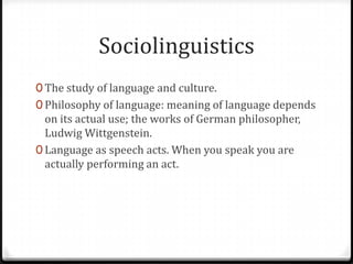 Sociolinguistics
0 The study of language and culture.
0 Philosophy of language: meaning of language depends
  on its actual use; the works of German philosopher,
  Ludwig Wittgenstein.
0 Language as speech acts. When you speak you are
  actually performing an act.
 