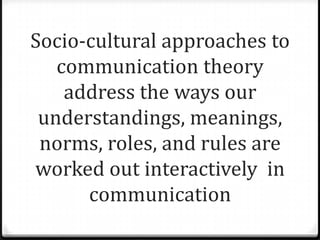 Socio-cultural approaches to
   communication theory
    address the ways our
 understandings, meanings,
 norms, roles, and rules are
worked out interactively in
      communication
 
