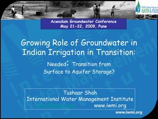 Acwadam Groundwater Conference
             May 21-22, 2009, Pune



Growing Role of Groundwater in
Indian Irrigation in Transition:
                :
        Needed Transition from
       Surface to Aquifer Storage?


               Tushaar Shah
 International Water Management Institute
    t.shah@cgiar.org      www.iwmi.org
 