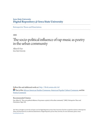 Iowa State University
Digital Repository @ Iowa State University
Retrospective Theses and Dissertations
2002
The socio-political influence of rap music as poetry
in the urban community
Albert D. Farr
Iowa State University
Follow this and additional works at: http://lib.dr.iastate.edu/rtd
Part of the African American Studies Commons, American Popular Culture Commons, and the
Poetry Commons
This Thesis is brought to you for free and open access by Digital Repository @ Iowa State University. It has been accepted for inclusion in Retrospective
Theses and Dissertations by an authorized administrator of Digital Repository @ Iowa State University. For more information, please contact
hinefuku@iastate.edu.
Recommended Citation
Farr, Albert D., "The socio-political influence of rap music as poetry in the urban community" (2002). Retrospective Theses and
Dissertations. Paper 182.
 