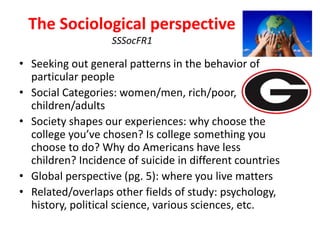 The Sociological perspective
SSSocFR1
• Seeking out general patterns in the behavior of
particular people
• Social Categories: women/men, rich/poor,
children/adults
• Society shapes our experiences: why choose the
college you’ve chosen? Is college something you
choose to do? Why do Americans have less
children? Incidence of suicide in different countries
• Global perspective (pg. 5): where you live matters
• Related/overlaps other fields of study: psychology,
history, political science, various sciences, etc.
 