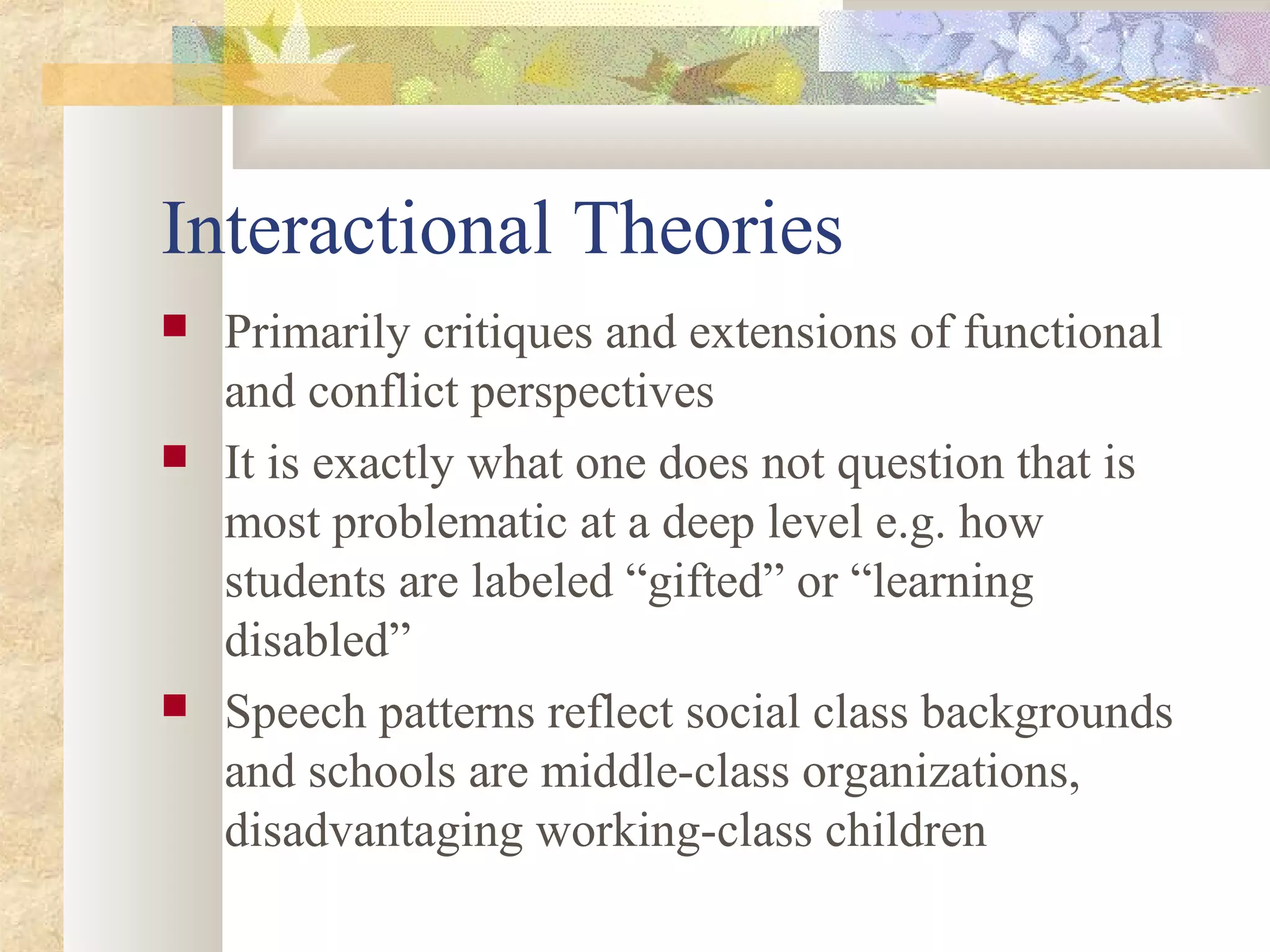 Interactional Theories
 Primarily critiques and extensions of functional
and conflict perspectives
 It is exactly what one does not question that is
most problematic at a deep level e.g. how
students are labeled “gifted” or “learning
disabled”
 Speech patterns reflect social class backgrounds
and schools are middle-class organizations,
disadvantaging working-class children
 