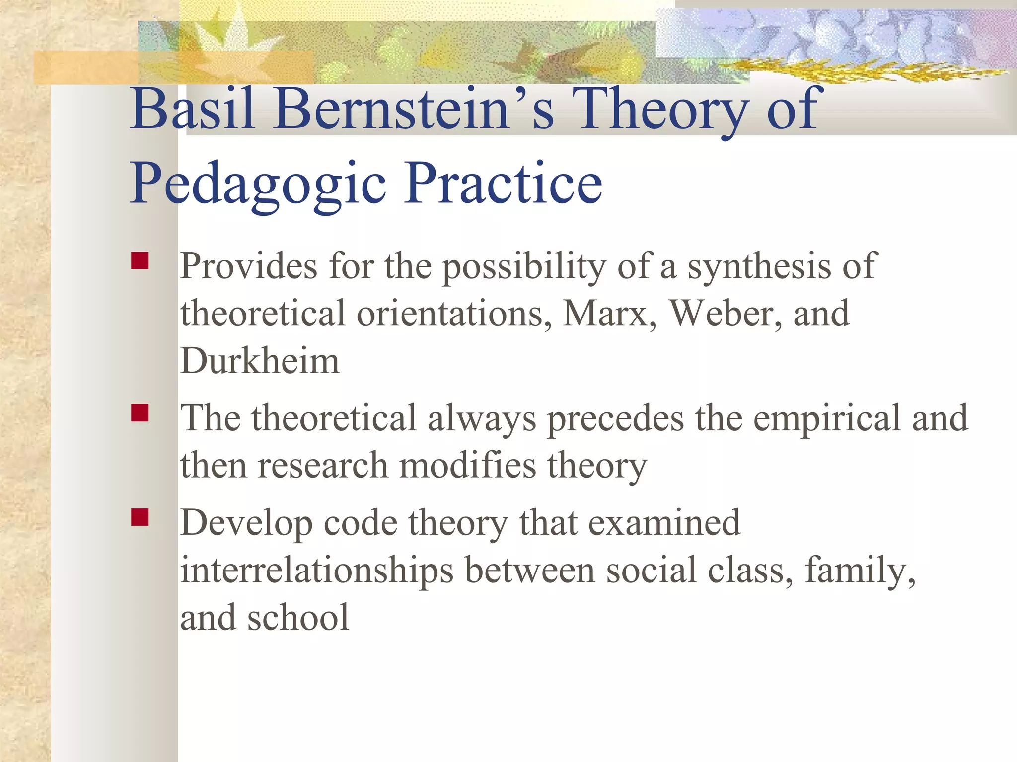 Basil Bernstein’s Theory of
Pedagogic Practice
 Provides for the possibility of a synthesis of
theoretical orientations, Marx, Weber, and
Durkheim
 The theoretical always precedes the empirical and
then research modifies theory
 Develop code theory that examined
interrelationships between social class, family,
and school
 