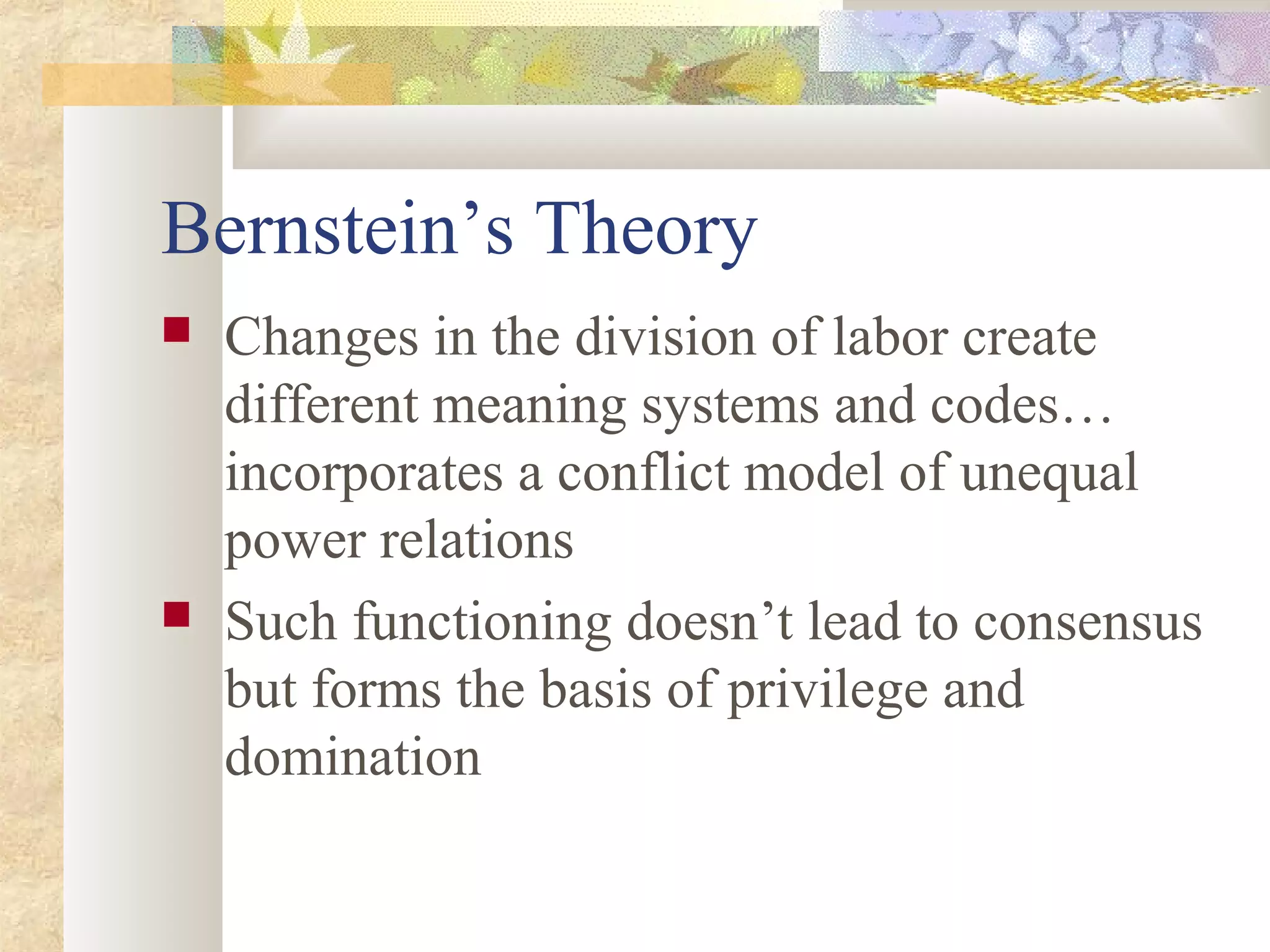 Bernstein’s Theory
 Changes in the division of labor create
different meaning systems and codes…
incorporates a conflict model of unequal
power relations
 Such functioning doesn’t lead to consensus
but forms the basis of privilege and
domination
 