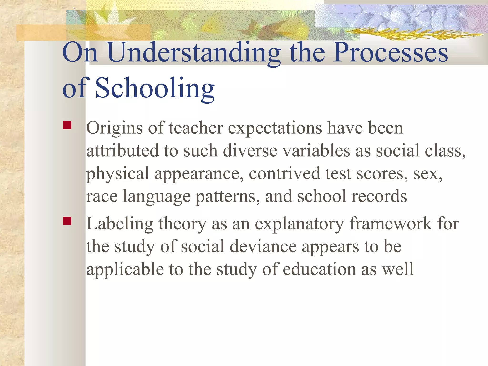 On Understanding the Processes
of Schooling
 Origins of teacher expectations have been
attributed to such diverse variables as social class,
physical appearance, contrived test scores, sex,
race language patterns, and school records
 Labeling theory as an explanatory framework for
the study of social deviance appears to be
applicable to the study of education as well
 