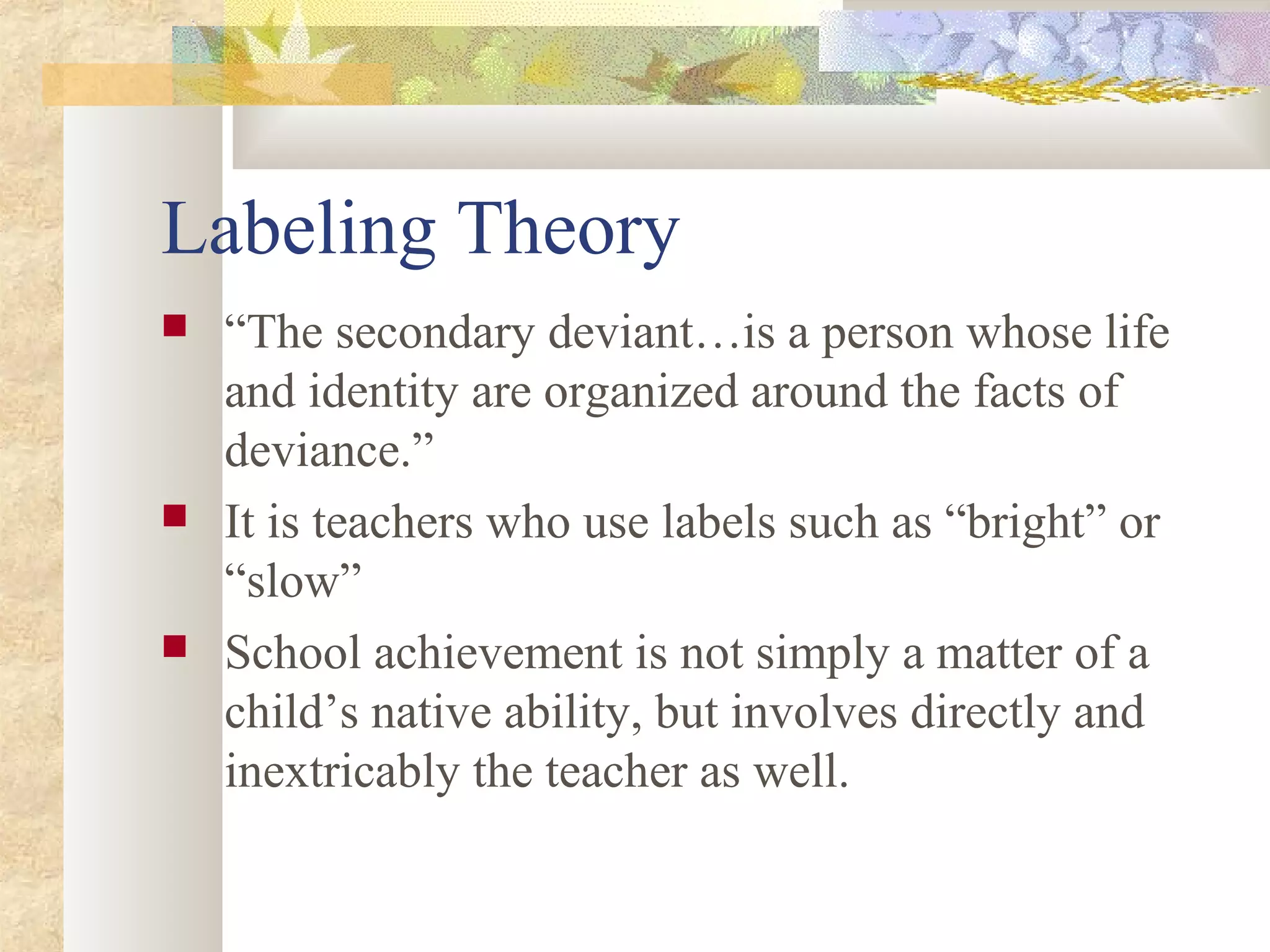 Labeling Theory
 “The secondary deviant…is a person whose life
and identity are organized around the facts of
deviance.”
 It is teachers who use labels such as “bright” or
“slow”
 School achievement is not simply a matter of a
child’s native ability, but involves directly and
inextricably the teacher as well.
 