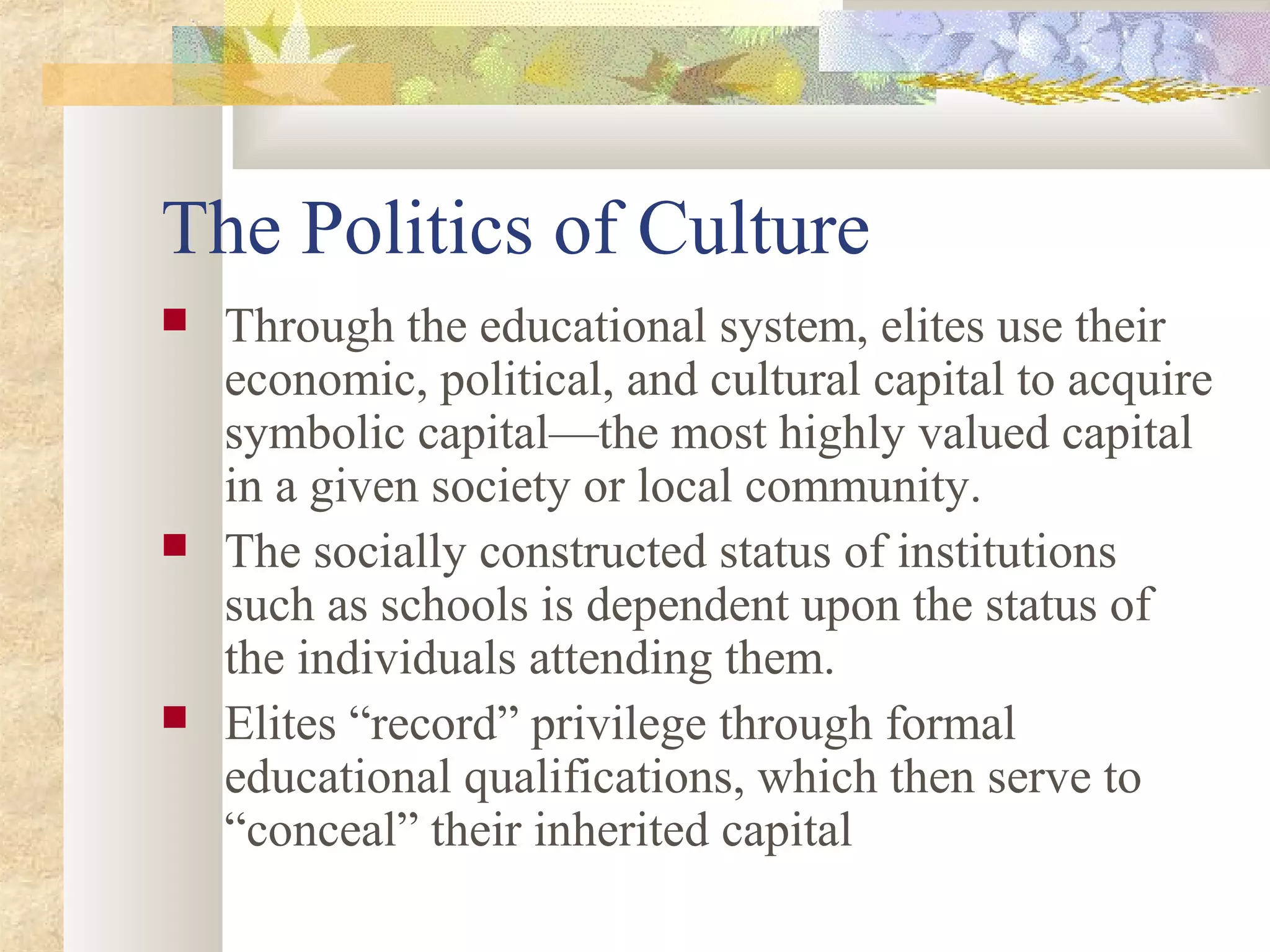 The Politics of Culture
 Through the educational system, elites use their
economic, political, and cultural capital to acquire
symbolic capital—the most highly valued capital
in a given society or local community.
 The socially constructed status of institutions
such as schools is dependent upon the status of
the individuals attending them.
 Elites “record” privilege through formal
educational qualifications, which then serve to
“conceal” their inherited capital
 
