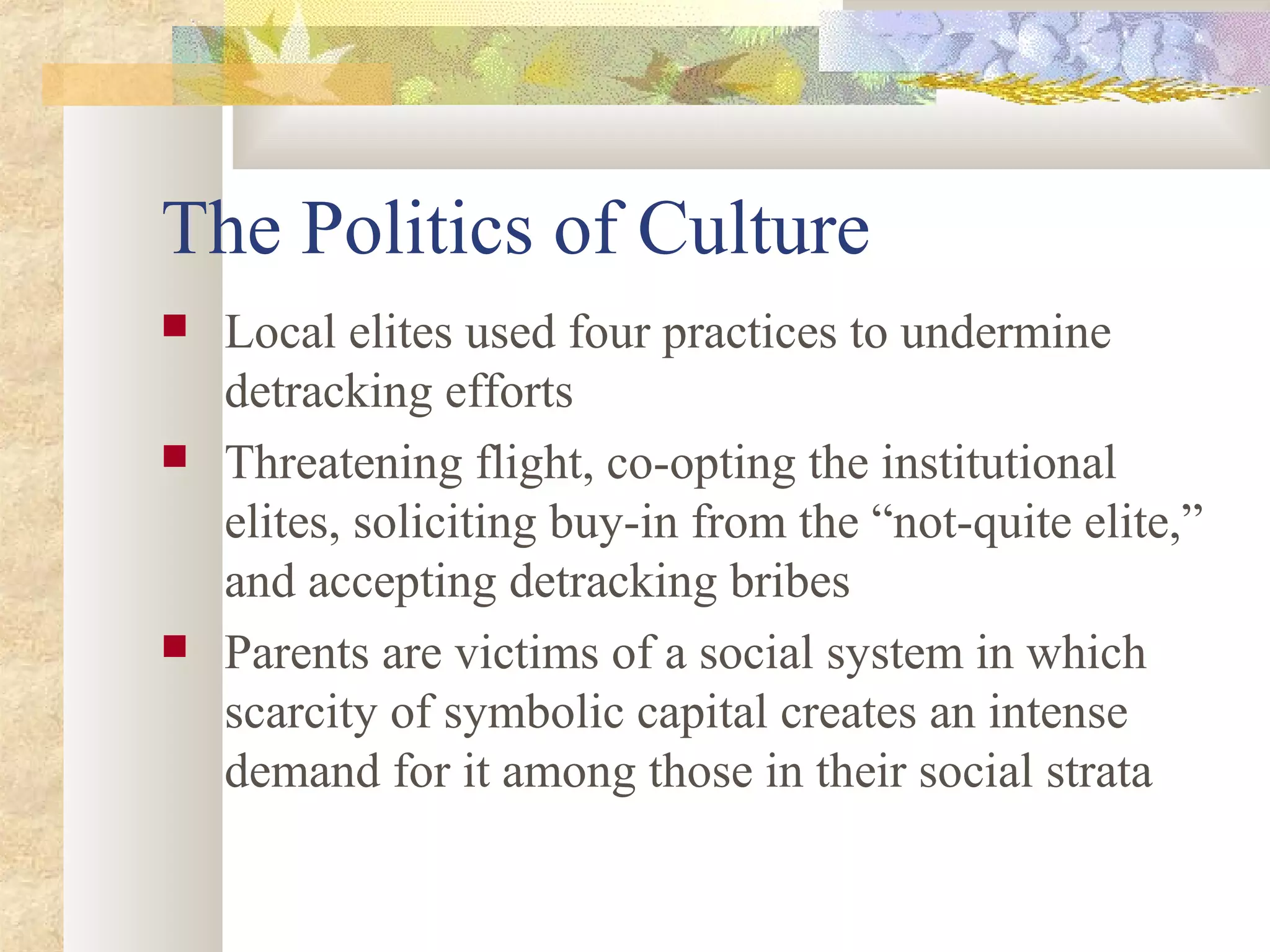 The Politics of Culture
 Local elites used four practices to undermine
detracking efforts
 Threatening flight, co-opting the institutional
elites, soliciting buy-in from the “not-quite elite,”
and accepting detracking bribes
 Parents are victims of a social system in which
scarcity of symbolic capital creates an intense
demand for it among those in their social strata
 