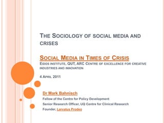 The Sociology of social media and crisesSocial Media in Times of CrisisEidos institute, QUT, ARC Centre of excellence for creative industries and innovation4 April 2011 Dr Mark Bahnisch Fellow of the Centre for Policy Development	 Senior Research Officer, UQ Centre for Clinical Research Founder, LarvatusProdeo 