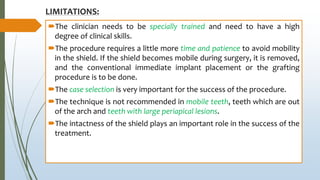 LIMITATIONS:
The clinician needs to be specially trained and need to have a high
degree of clinical skills.
The procedure requires a little more time and patience to avoid mobility
in the shield. If the shield becomes mobile during surgery, it is removed,
and the conventional immediate implant placement or the grafting
procedure is to be done.
The case selection is very important for the success of the procedure.
The technique is not recommended in mobile teeth, teeth which are out
of the arch and teeth with large periapical lesions.
The intactness of the shield plays an important role in the success of the
treatment.
 