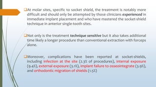 At molar sites, specific to socket shield, the treatment is notably more
difficult and should only be attempted by those clinicians experienced in
immediate implant placement and who have mastered the socket-shield
technique in anterior single-tooth sites.
Not only is the treatment technique sensitive but it also takes additional
time likely a longer procedure than conventional extraction with forceps
alone.
Moreover, complications have been reported at socket-shields,
including infection at the site (2.3% of procedures), internal exposure
(9.4%), external exposure (3.1%), implant failure to osseointegrate (3.9%),
and orthodontic migration of shields (1.5%)
 