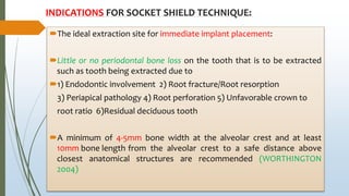 INDICATIONS FOR SOCKET SHIELD TECHNIQUE:
The ideal extraction site for immediate implant placement:
Little or no periodontal bone loss on the tooth that is to be extracted
such as tooth being extracted due to
1) Endodontic involvement 2) Root fracture/Root resorption
3) Periapical pathology 4) Root perforation 5) Unfavorable crown to
root ratio 6)Residual deciduous tooth
A minimum of 4-5mm bone width at the alveolar crest and at least
10mm bone length from the alveolar crest to a safe distance above
closest anatomical structures are recommended (WORTHINGTON
2004)
 