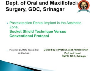  Postextraction Dental Implant in the Aesthetic
Zone,
Socket Shield Technique Versus
Conventional Protocol
 Presenter: Dr. Mohd Younis Bhat Guided by : (Prof) Dr. Ajaz Ahmad Shah
PG SCHOLAR Prof and Head
OMFS, GDC, Srinagar
 