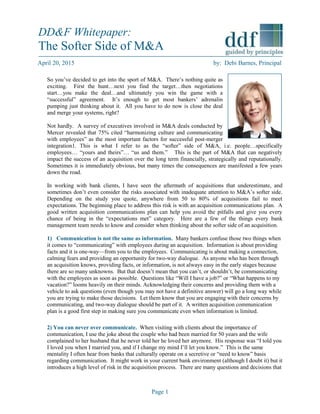 Page 1
April 20, 2015 by: Debi Barnes, Principal
So you’ve decided to get into the sport of M&A. There’s nothing quite as
exciting. First the hunt…next you find the target…then negotiations
start…you make the deal…and ultimately you win the game with a
“successful” agreement. It’s enough to get most bankers’ adrenalin
pumping just thinking about it. All you have to do now is close the deal
and merge your systems, right?
Not hardly. A survey of executives involved in M&A deals conducted by
Mercer revealed that 75% cited “harmonizing culture and communicating
with employees” as the most important factors for successful post-merger
integration1. This is what I refer to as the “softer” side of M&A, i.e. people…specifically
employees… “yours and theirs”… “us and them.” This is the part of M&A that can negatively
impact the success of an acquisition over the long term financially, strategically and reputationally.
Sometimes it is immediately obvious, but many times the consequences are manifested a few years
down the road.
In working with bank clients, I have seen the aftermath of acquisitions that underestimate, and
sometimes don’t even consider the risks associated with inadequate attention to M&A’s softer side.
Depending on the study you quote, anywhere from 50 to 80% of acquisitions fail to meet
expectations. The beginning place to address this risk is with an acquisition communications plan. A
good written acquisition communications plan can help you avoid the pitfalls and give you every
chance of being in the “expectations met” category. Here are a few of the things every bank
management team needs to know and consider when thinking about the softer side of an acquisition.
1) Communication is not the same as information. Many bankers confuse those two things when
it comes to “communicating” with employees during an acquisition. Information is about providing
facts and it is one-way—from you to the employees. Communicating is about making a connection,
calming fears and providing an opportunity for two-way dialogue. As anyone who has been through
an acquisition knows, providing facts, or information, is not always easy in the early stages because
there are so many unknowns. But that doesn’t mean that you can’t, or shouldn’t, be communicating
with the employees as soon as possible. Questions like “Will I have a job?” or “What happens to my
vacation?” looms heavily on their minds. Acknowledging their concerns and providing them with a
vehicle to ask questions (even though you may not have a definitive answer) will go a long way while
you are trying to make those decisions. Let them know that you are engaging with their concerns by
communicating, and two-way dialogue should be part of it. A written acquisition communication
plan is a good first step in making sure you communicate even when information is limited.
2) You can never over communicate. When visiting with clients about the importance of
communication, I use the joke about the couple who had been married for 50 years and the wife
complained to her husband that he never told her he loved her anymore. His response was “I told you
I loved you when I married you, and if I change my mind I’ll let you know.” This is the same
mentality I often hear from banks that culturally operate on a secretive or “need to know” basis
regarding communication. It might work in your current bank environment (although I doubt it) but it
introduces a high level of risk in the acquisition process. There are many questions and decisions that
DD&F Whitepaper:
The Softer Side of M&A
 