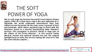 THE SOFT
POWER OF YOGA
Hot or cold, yoga has become the world's most famous fitness
regime. After all, it does have a day in the year dedicated to it.
Yesterday the world celebrated International Yoga Day,
millions across the planet hit the mats, some in groups of tens
and hundreds, while others practiced yoga at home with the
television tuned to a channel broadcasting Baba Ramdev's
sessions. This resurgence in interest, thanks in large part to
the efforts of the Prime Minister , in this ancient Indian
physical, mental and spiritual practice has put the cultural
spotlight back on India. But are we making the most of it? We
ask some industry experts...
The Nurses and attendants staff we provide for your healthy recovery for bookings Contact Us:-
 