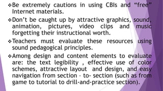 Be extremely cautions in using CBIs and “free”
Internet materials.
Don’t be caught up by attractive graphics, sound,
animation, pictures, video clips and music
forgetting their instructional worth.
Teachers must evaluate these resources using
sound pedagogical principles.
Among design and content elements to evaluate
are: the text legibility , effective use of color
schemes, attractive layout and design, and easy
navigation from section – to- section (such as from
game to tutorial to drill-and-practice section).
 