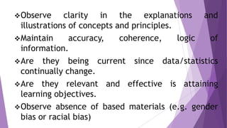 Observe clarity in the explanations and
illustrations of concepts and principles.
Maintain accuracy, coherence, logic of
information.
Are they being current since data/statistics
continually change.
Are they relevant and effective is attaining
learning objectives.
Observe absence of based materials (e.g. gender
bias or racial bias)
 