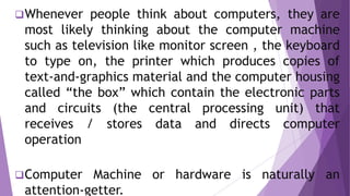 Whenever people think about computers, they are
most likely thinking about the computer machine
such as television like monitor screen , the keyboard
to type on, the printer which produces copies of
text-and-graphics material and the computer housing
called “the box” which contain the electronic parts
and circuits (the central processing unit) that
receives / stores data and directs computer
operation
Computer Machine or hardware is naturally an
attention-getter.
 