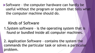 Software – the computer hardware can hardly be
useful without the program or system that tells what
the computer machine should do.
Kinds of Software
1.System software – is the operating system that is
found or bundled inside all computer machines.
2. Application Software – contains the system the
commands the particular task or solves a particular
problem.
 