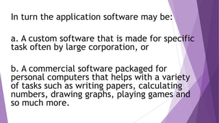 In turn the application software may be:
a. A custom software that is made for specific
task often by large corporation, or
b. A commercial software packaged for
personal computers that helps with a variety
of tasks such as writing papers, calculating
numbers, drawing graphs, playing games and
so much more.
 