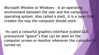 Microsoft Window or Windows – is an operating
environment between the user and the computers
operating system. Also called a shell, it is a layer that
creates the way the computer should work.
-its uses a colourful graphics interface (called GUI-
pronounced “gooce”) that can be seen on the
computer screen or monitor whenever the computer is
turned on.
 