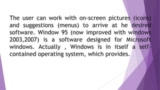 The user can work with on-screen pictures (icons)
and suggestions (menus) to arrive at he desired
software. Window 95 (now improved with windows
2003,2007) is a software designed for Microsoft
windows. Actually , Windows is in itself a self-
contained operating system, which provides.
 