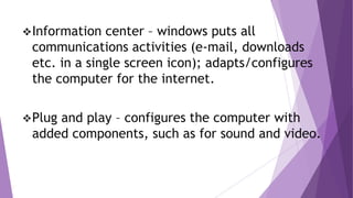 Information center – windows puts all
communications activities (e-mail, downloads
etc. in a single screen icon); adapts/configures
the computer for the internet.
Plug and play – configures the computer with
added components, such as for sound and video.
 