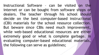 Instructional Software – can be visited on the
internet or can be bought from software shops or
dealers. The teacher through his school should
decide on the best computer-based instructional
(CBI) materials for the school resource collection.
But beware since CBIs need much improvement,
while web-based educational resources are either
extremely good or what is complete garbage. In
evaluating computer-based educational materials,
the following can serve as guidelines;
 
