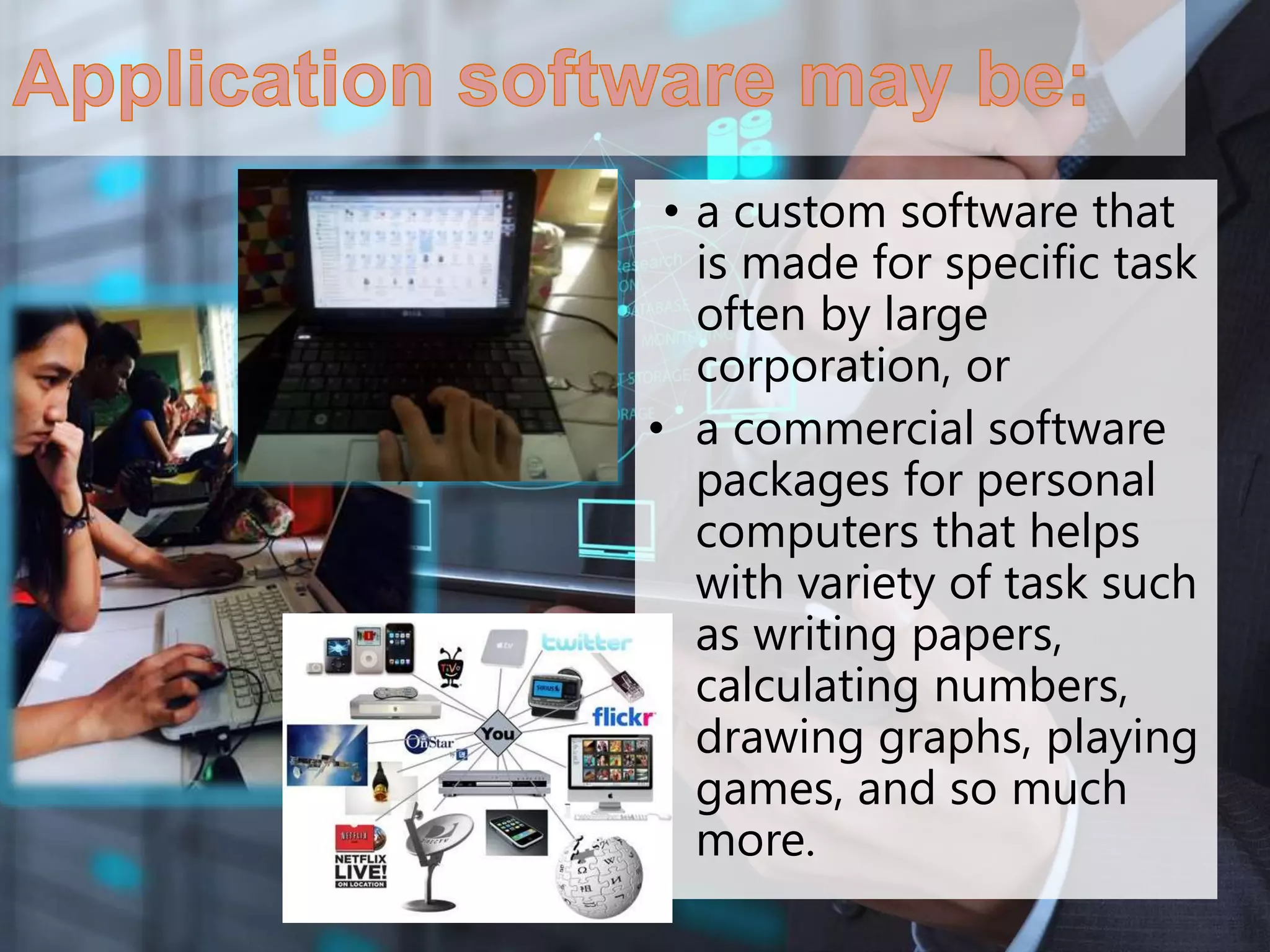 • a custom software that
is made for specific task
often by large
corporation, or
• a commercial software
packages for personal
computers that helps
with variety of task such
as writing papers,
calculating numbers,
drawing graphs, playing
games, and so much
more.
 