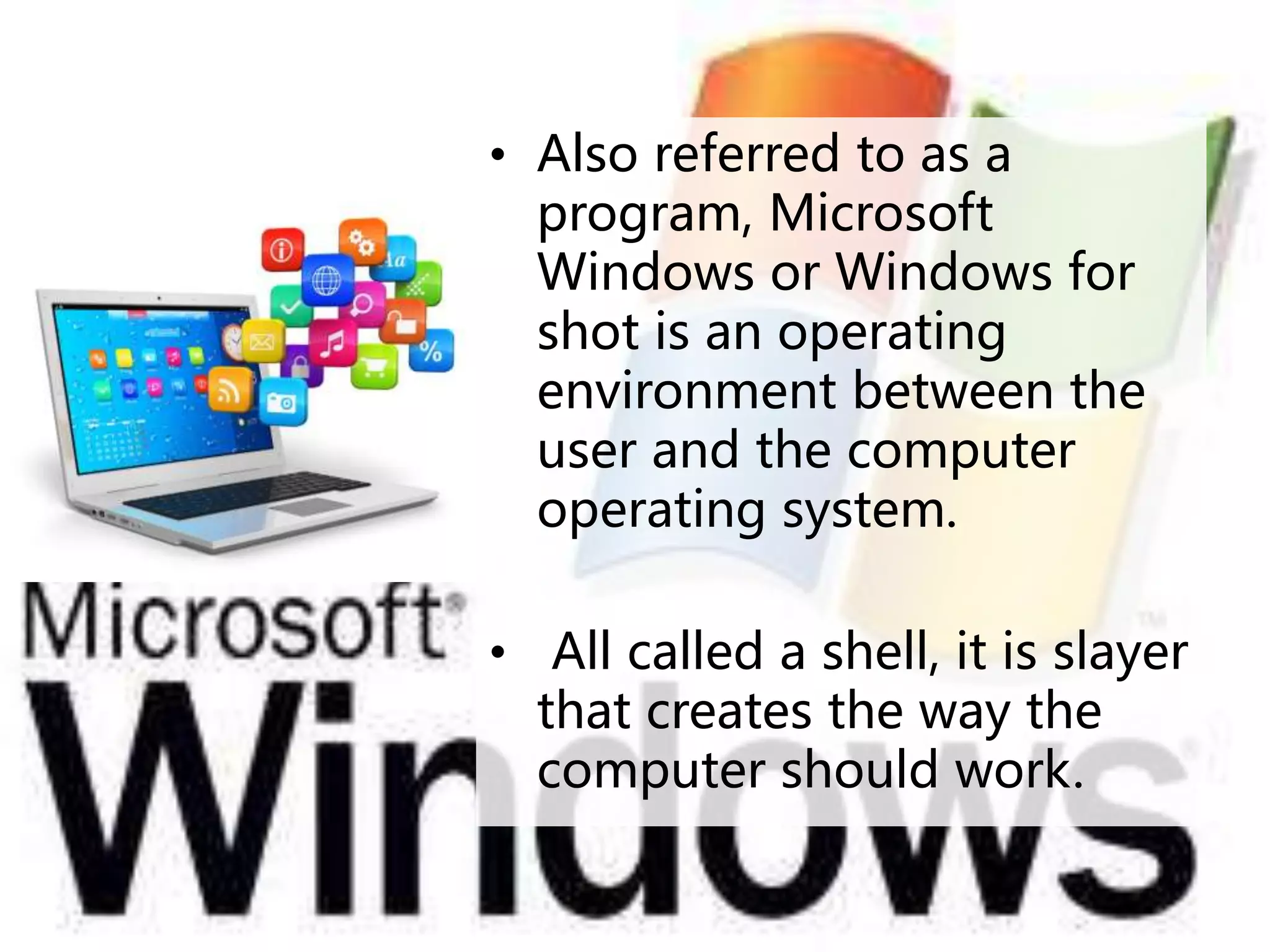 • Also referred to as a
program, Microsoft
Windows or Windows for
shot is an operating
environment between the
user and the computer
operating system.
• All called a shell, it is slayer
that creates the way the
computer should work.
 