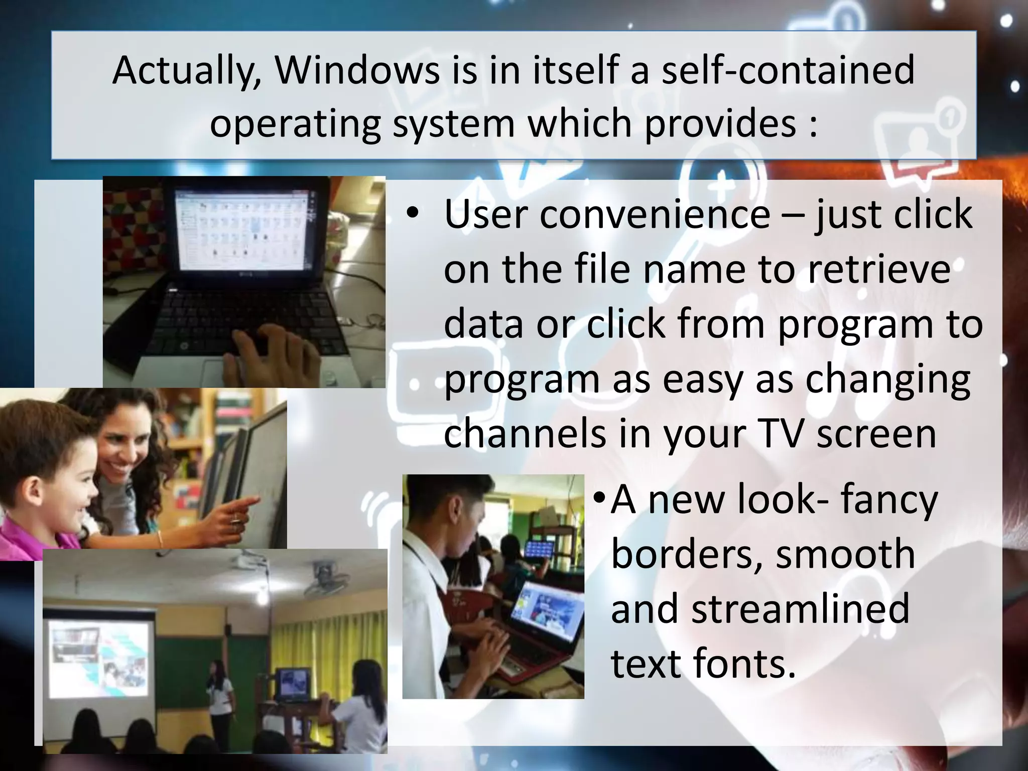 Actually, Windows is in itself a self-contained
operating system which provides :
• User convenience – just click
on the file name to retrieve
data or click from program to
program as easy as changing
channels in your TV screen
•A new look- fancy
borders, smooth
and streamlined
text fonts.
 