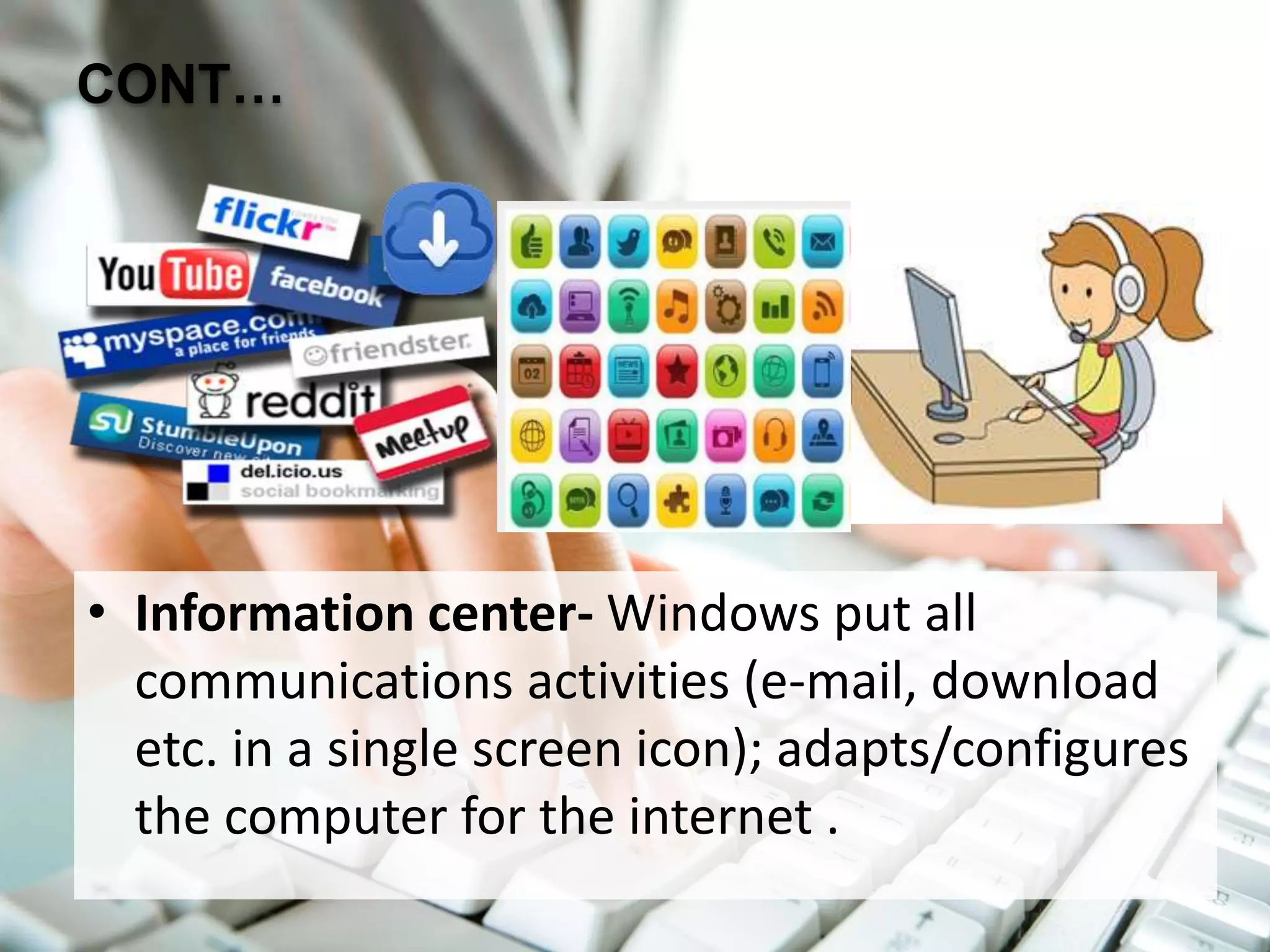 CONT…
• Information center- Windows put all
communications activities (e-mail, download
etc. in a single screen icon); adapts/configures
the computer for the internet .
 