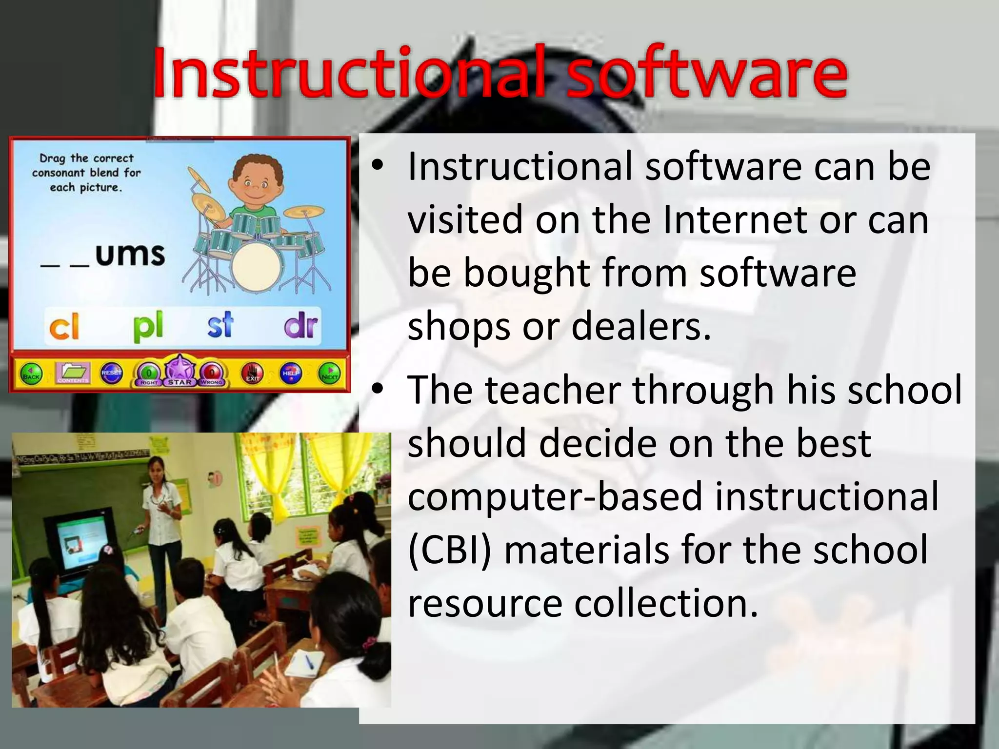 • Instructional software can be
visited on the Internet or can
be bought from software
shops or dealers.
• The teacher through his school
should decide on the best
computer-based instructional
(CBI) materials for the school
resource collection.
 