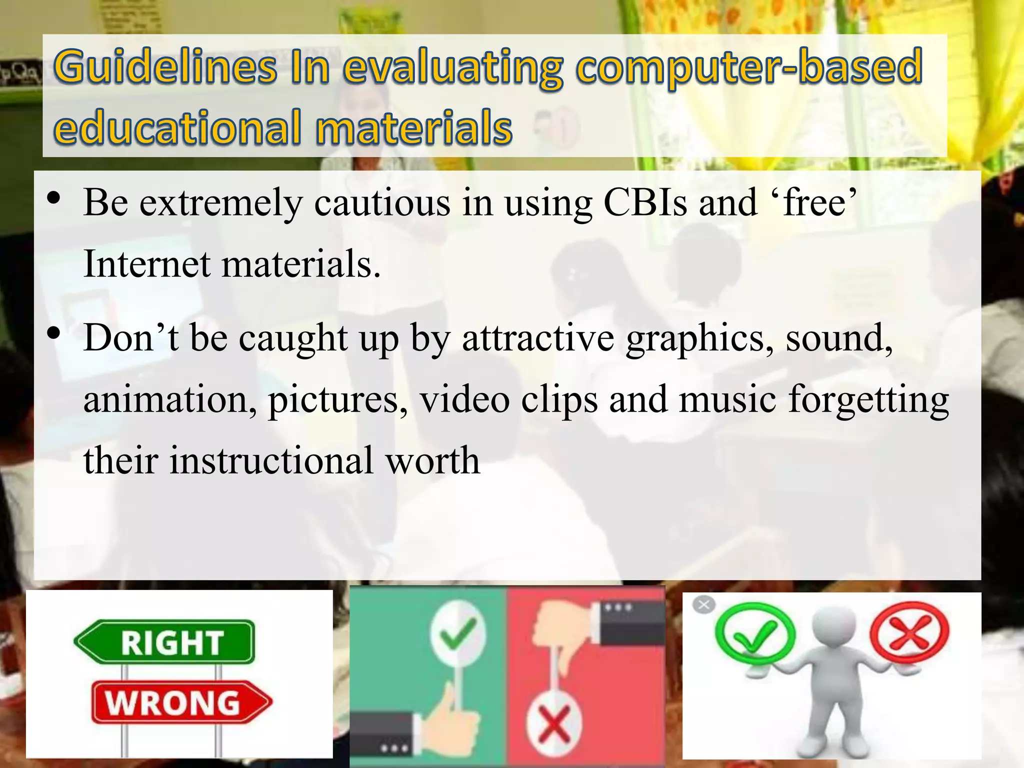 • Be extremely cautious in using CBIs and ‘free’
Internet materials.
• Don’t be caught up by attractive graphics, sound,
animation, pictures, video clips and music forgetting
their instructional worth
 