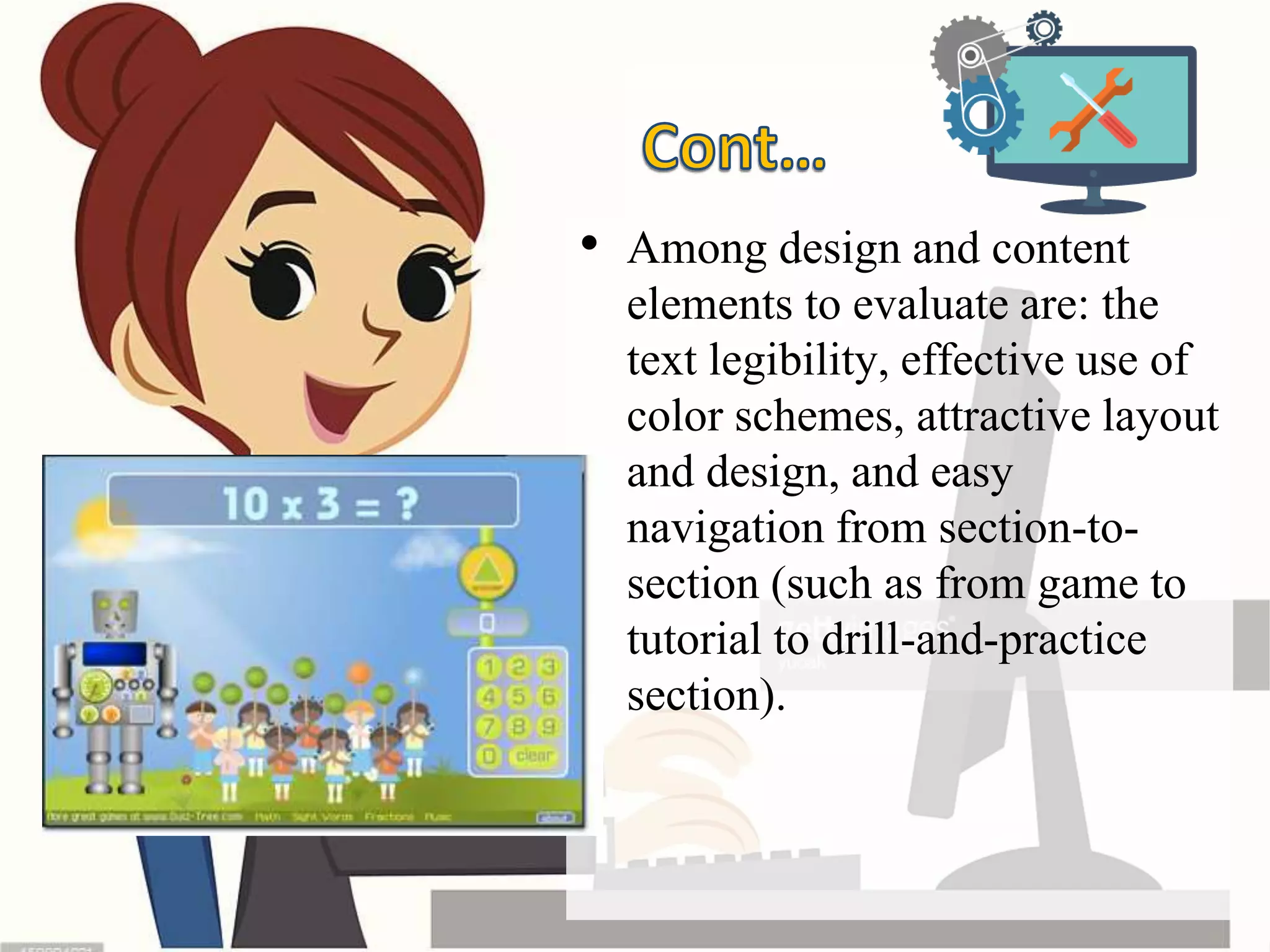 • Among design and content
elements to evaluate are: the
text legibility, effective use of
color schemes, attractive layout
and design, and easy
navigation from section-to-
section (such as from game to
tutorial to drill-and-practice
section).
 