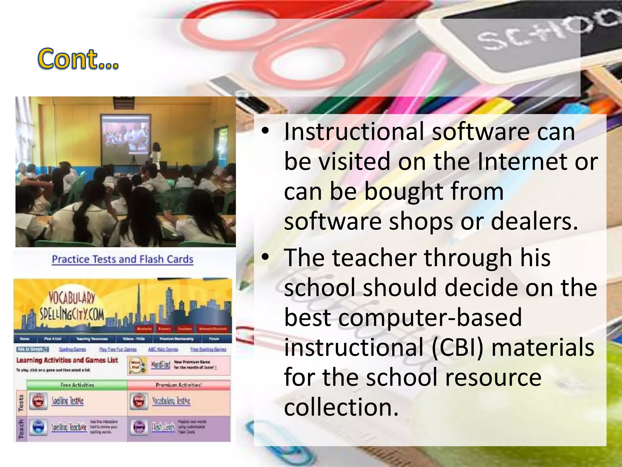 • Instructional software can
be visited on the Internet or
can be bought from
software shops or dealers.
• The teacher through his
school should decide on the
best computer-based
instructional (CBI) materials
for the school resource
collection.
 