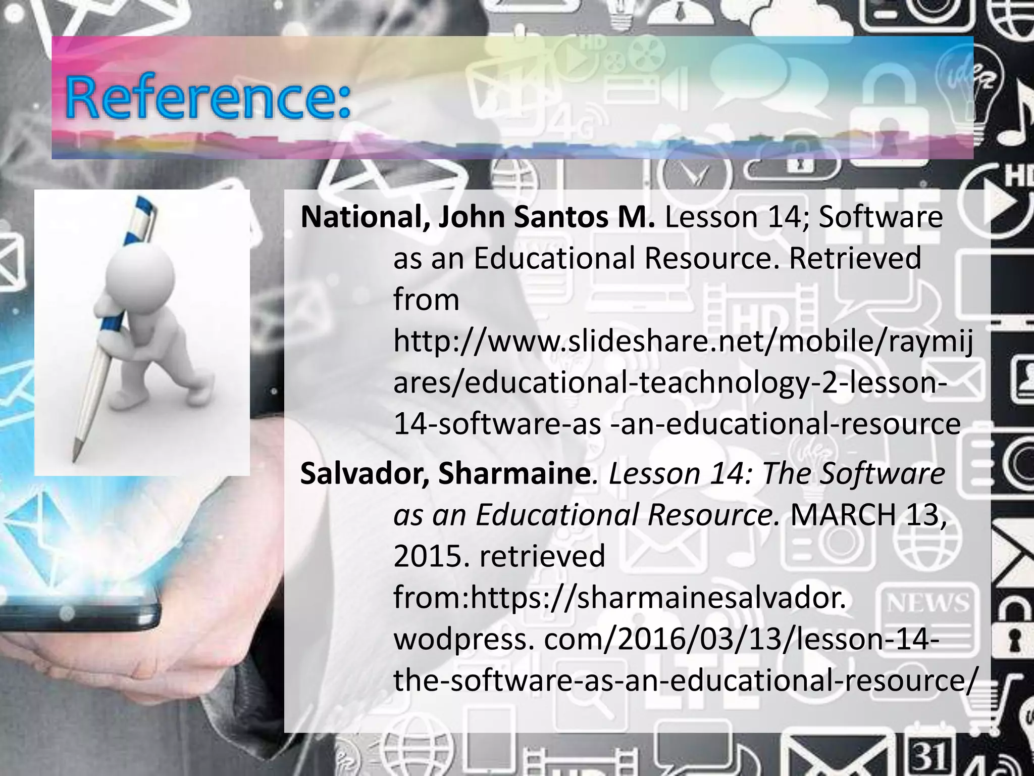 National, John Santos M. Lesson 14; Software
as an Educational Resource. Retrieved
from
http://www.slideshare.net/mobile/raymij
ares/educational-teachnology-2-lesson-
14-software-as -an-educational-resource
Salvador, Sharmaine. Lesson 14: The Software
as an Educational Resource. MARCH 13,
2015. retrieved
from:https://sharmainesalvador.
wodpress. com/2016/03/13/lesson-14-
the-software-as-an-educational-resource/
 