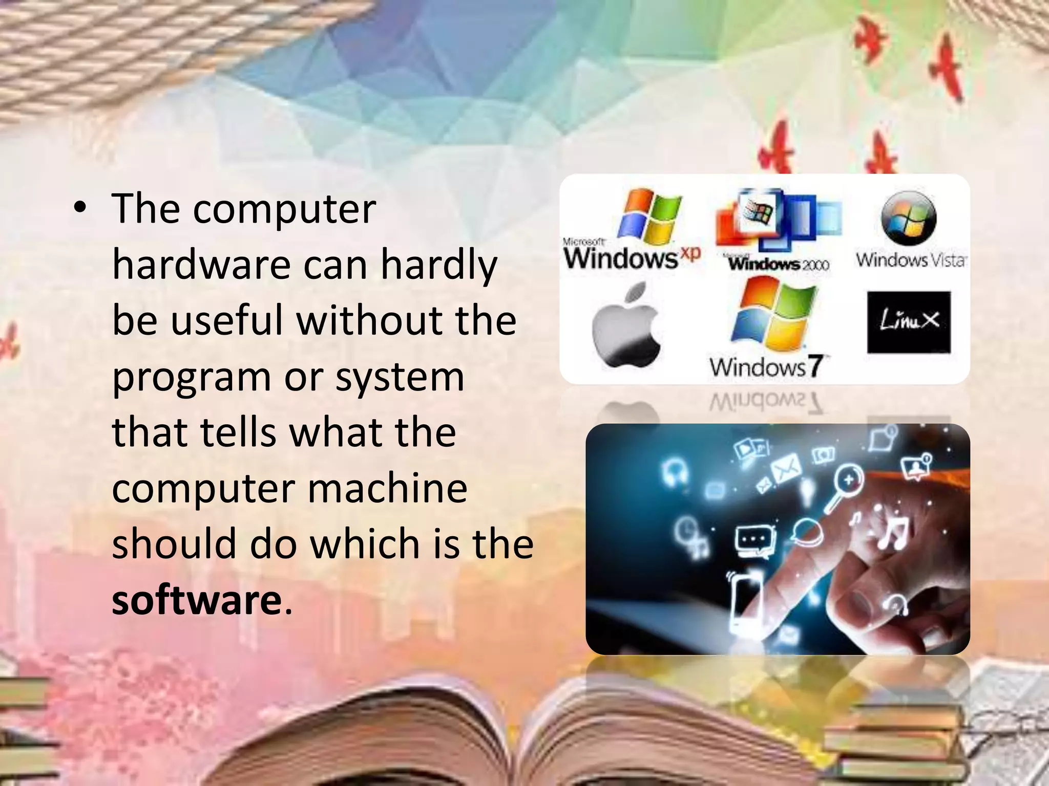 • The computer
hardware can hardly
be useful without the
program or system
that tells what the
computer machine
should do which is the
software.
 