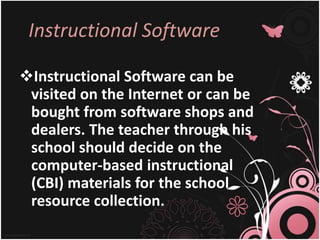 Instructional Software
Instructional Software can be
visited on the Internet or can be
bought from software shops and
dealers. The teacher through his
school should decide on the
computer-based instructional
(CBI) materials for the school
resource collection.
 