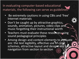 In evaluating computer-based educational
materials, the following can serve as guidelines:
• Be extremely cautions in using CBIs and ‘free’
Internet materials
• Don’t be caught up by attractive graphics,
sounds, animation, pictures, video clips and
music forgetting their instructional worth
• Teachers must evaluate these resources using
sound pedagogical principles
• Among design and content elements to evaluate
are: the text legibility, effective use of color
schemes, attractive layout and design, and easy
navigation from section to section
 