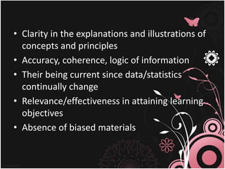 • Clarity in the explanations and illustrations of
concepts and principles
• Accuracy, coherence, logic of information
• Their being current since data/statistics
continually change
• Relevance/effectiveness in attaining learning
objectives
• Absence of biased materials
 