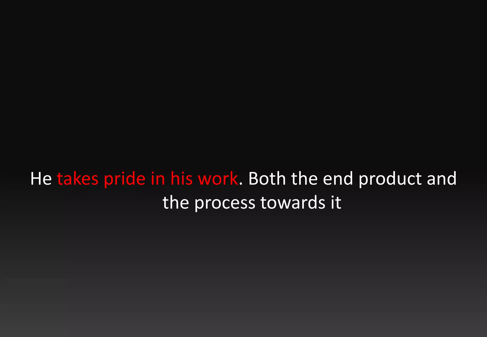 He takes pride in his work. Both the end product and the process towards it