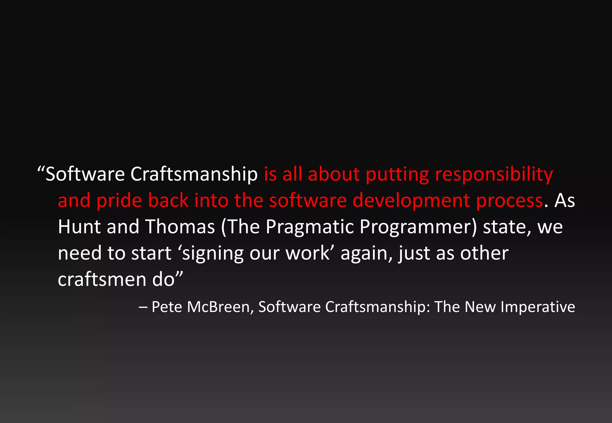 “Software Craftsmanship is all about putting responsibility and pride back into the software development process. As Hunt and Thomas (The Pragmatic Programmer) state, we need to start ‘signing our work’ again, just as other craftsmen do” – Pete McBreen, Software Craftsmanship: The New Imperative