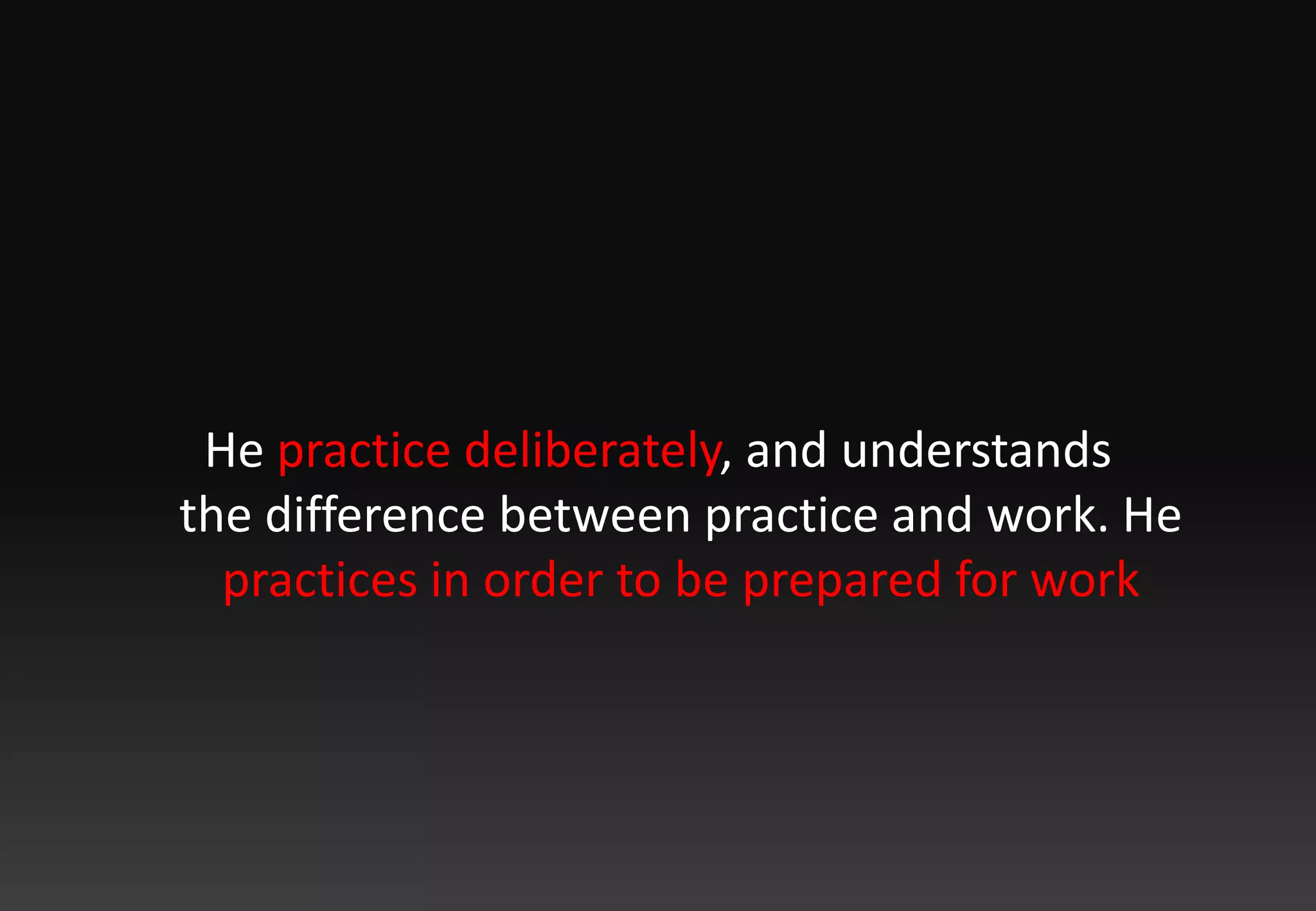 He practice deliberately, and understands the difference between practice and work. He practices in order to be prepared for work