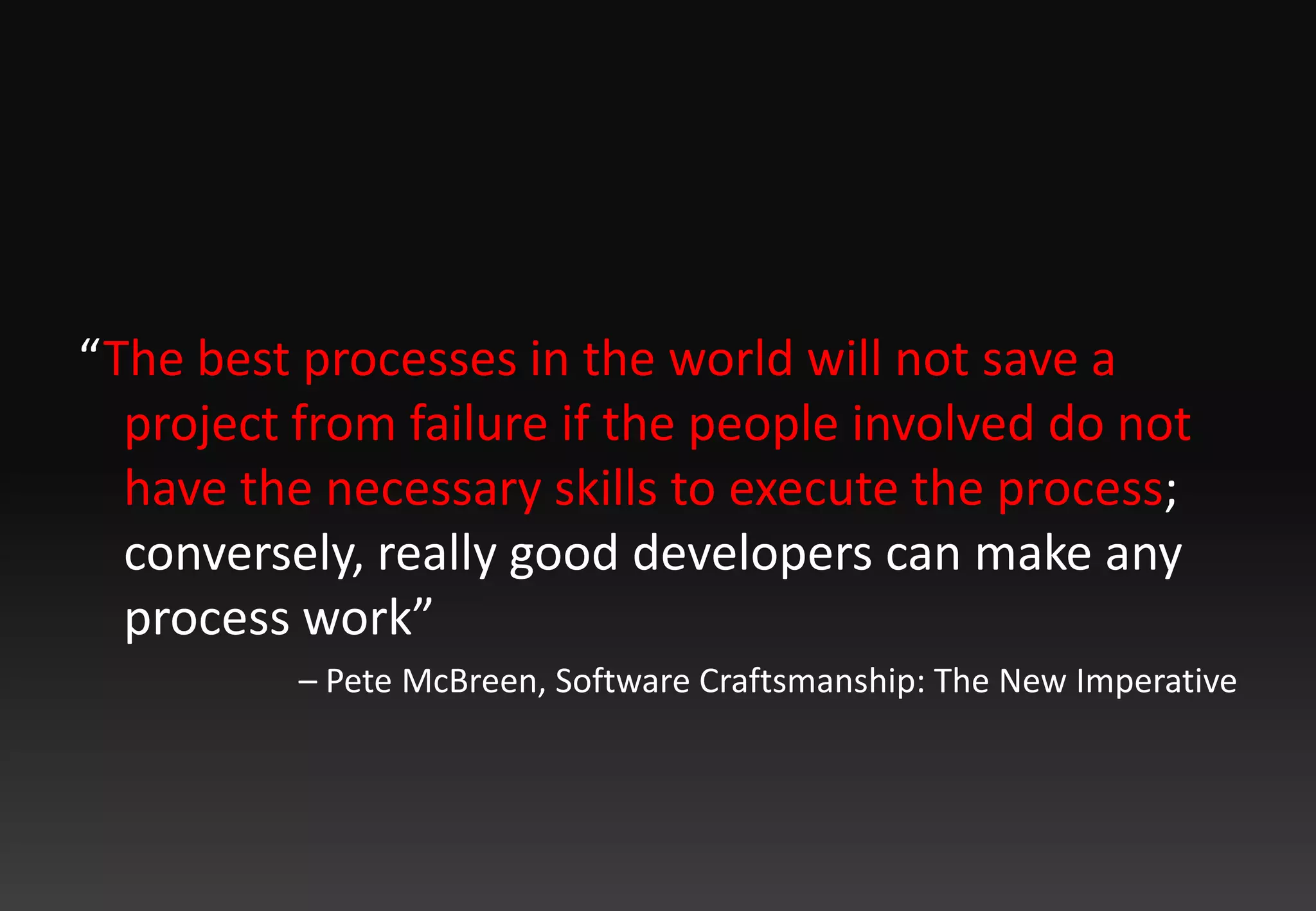 “The best processes in the world will not save a project from failure if the people involved do not have the necessary skills to execute the process; conversely, really good developers can make any process work” – Pete McBreen, Software Craftsmanship: The New Imperative