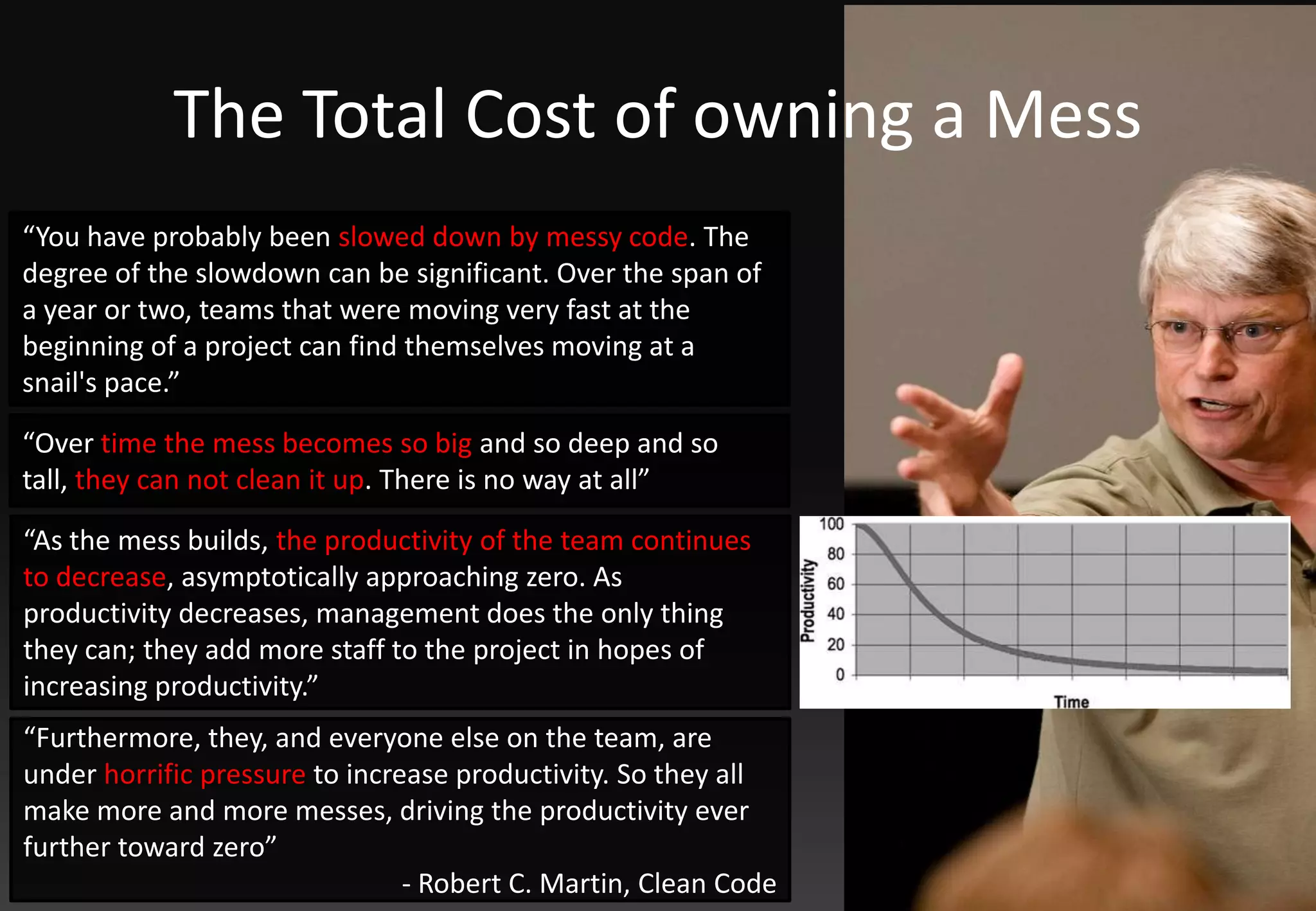 The Total Costofowning a Mess“You have probably been slowed down by messy code. The degree of the slowdown can be significant. Over the span of a year or two, teams that were moving very fast at the beginning of a project can find themselves moving at a snail's pace.”“Over time the mess becomes so big and so deep and so tall, they can not clean it up. There is no way at all”“As the mess builds, the productivity of the team continues to decrease, asymptotically approaching zero. As productivity decreases, management does the only thing they can; they add more staff to the project in hopes of increasing productivity.”“Furthermore, they, and everyone else on the team, are under horrific pressure to increase productivity. So they all make more and more messes, driving the productivity ever further toward zero”- Robert C. Martin, Clean Code
