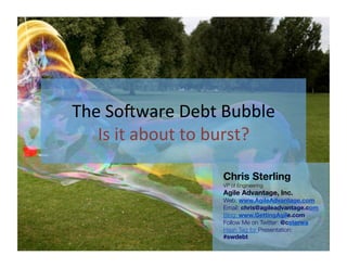 The	
  So'ware	
  Debt	
  Bubble
                      Is	
  it	
  about	
  to	
  burst?
                                             Chris Sterling
                                             VP of Engineering
                                             Agile Advantage, Inc.
                                             Web: www.AgileAdvantage.com
                                             Email:
                                             chris@agileadvantage.com
                                             Blog: www.GettingAgile.com
                                             Follow Me on Twitter: @csterwa
                                             Hash Tag for Presentation:
                                             #swdebt

Monday, January 9, 2012
 