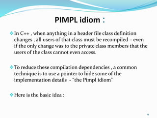 PIMPL idiom :
In C++ , when anything in a header file class definition
changes , all users of that class must be recompiled – even
if the only change was to the private class members that the
users of the class cannot even access.
To reduce these compilation dependencies , a common
technique is to use a pointer to hide some of the
implementation details - “the Pimpl idiom”
Here is the basic idea :
14
 