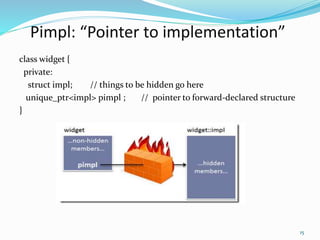 Pimpl: “Pointer to implementation”
class widget {
private:
struct impl; // things to be hidden go here
unique_ptr<impl> pimpl ; // pointer to forward-declared structure
}
15
 