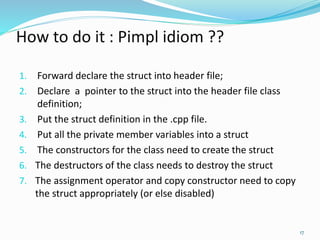 How to do it : Pimpl idiom ??
1. Forward declare the struct into header file;
2. Declare a pointer to the struct into the header file class
definition;
3. Put the struct definition in the .cpp file.
4. Put all the private member variables into a struct
5. The constructors for the class need to create the struct
6. The destructors of the class needs to destroy the struct
7. The assignment operator and copy constructor need to copy
the struct appropriately (or else disabled)
17
 